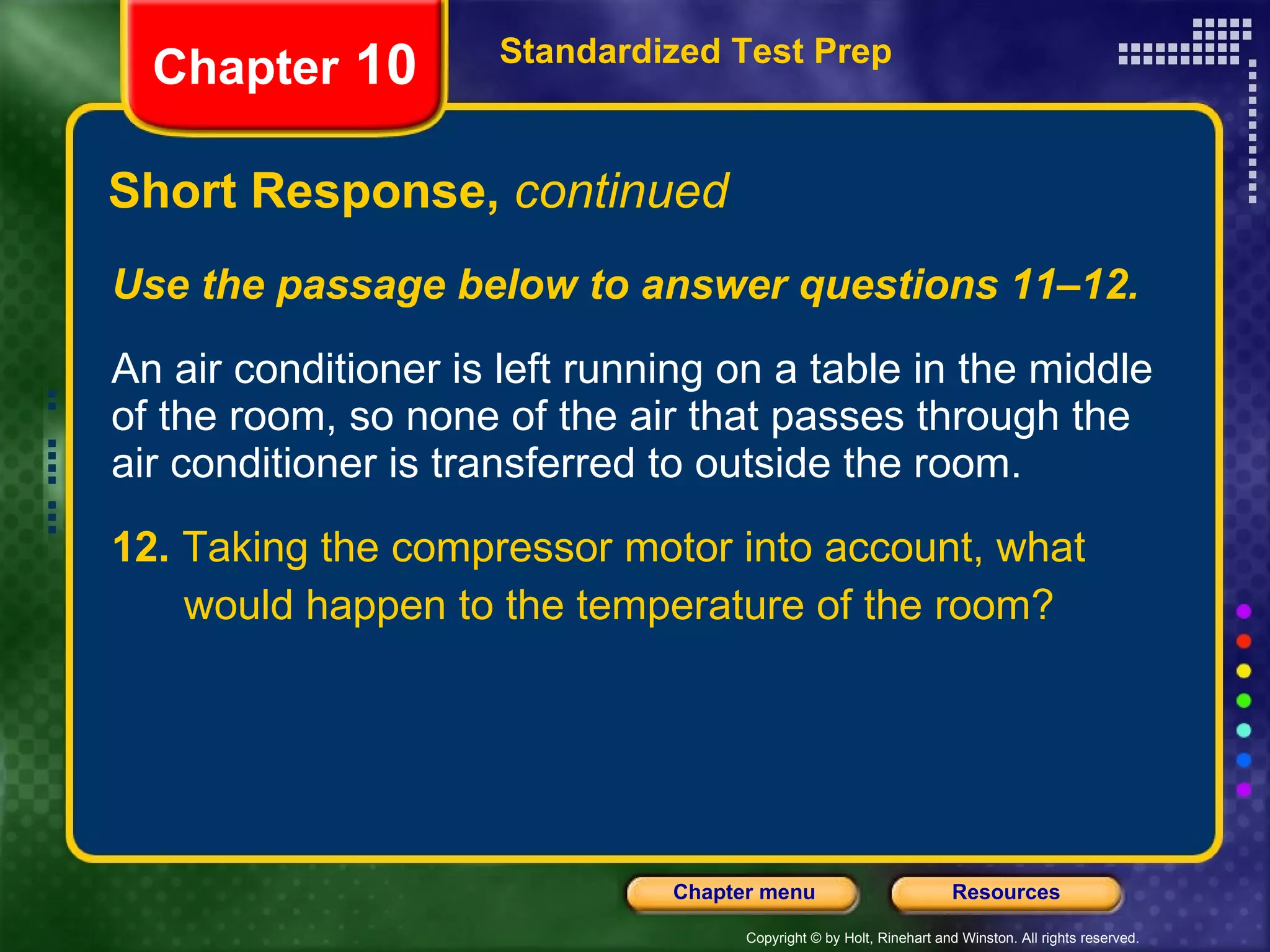 Use the passage below to answer questions 11–12. An air conditioner is left running on a table in the middle of the room, so none of the air that passes through the air conditioner is transferred to outside the room. 12.  Taking the compressor motor into account, what would happen to the temperature of the room? Short Response,  continued Standardized Test Prep Chapter  10 