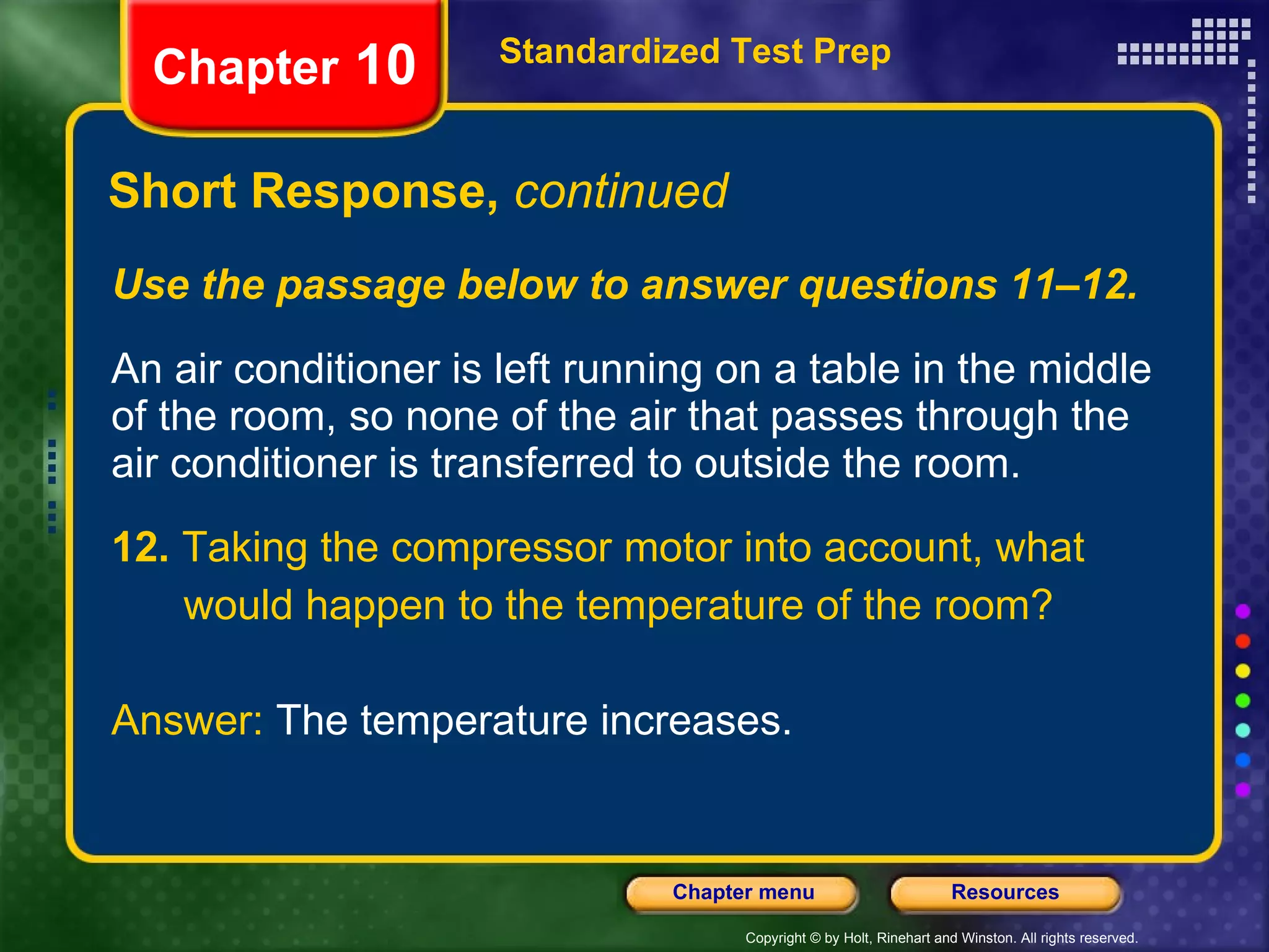 Use the passage below to answer questions 11–12. An air conditioner is left running on a table in the middle of the room, so none of the air that passes through the air conditioner is transferred to outside the room. 12.  Taking the compressor motor into account, what would happen to the temperature of the room? Answer:  The temperature increases. Short Response,  continued Standardized Test Prep Chapter  10 