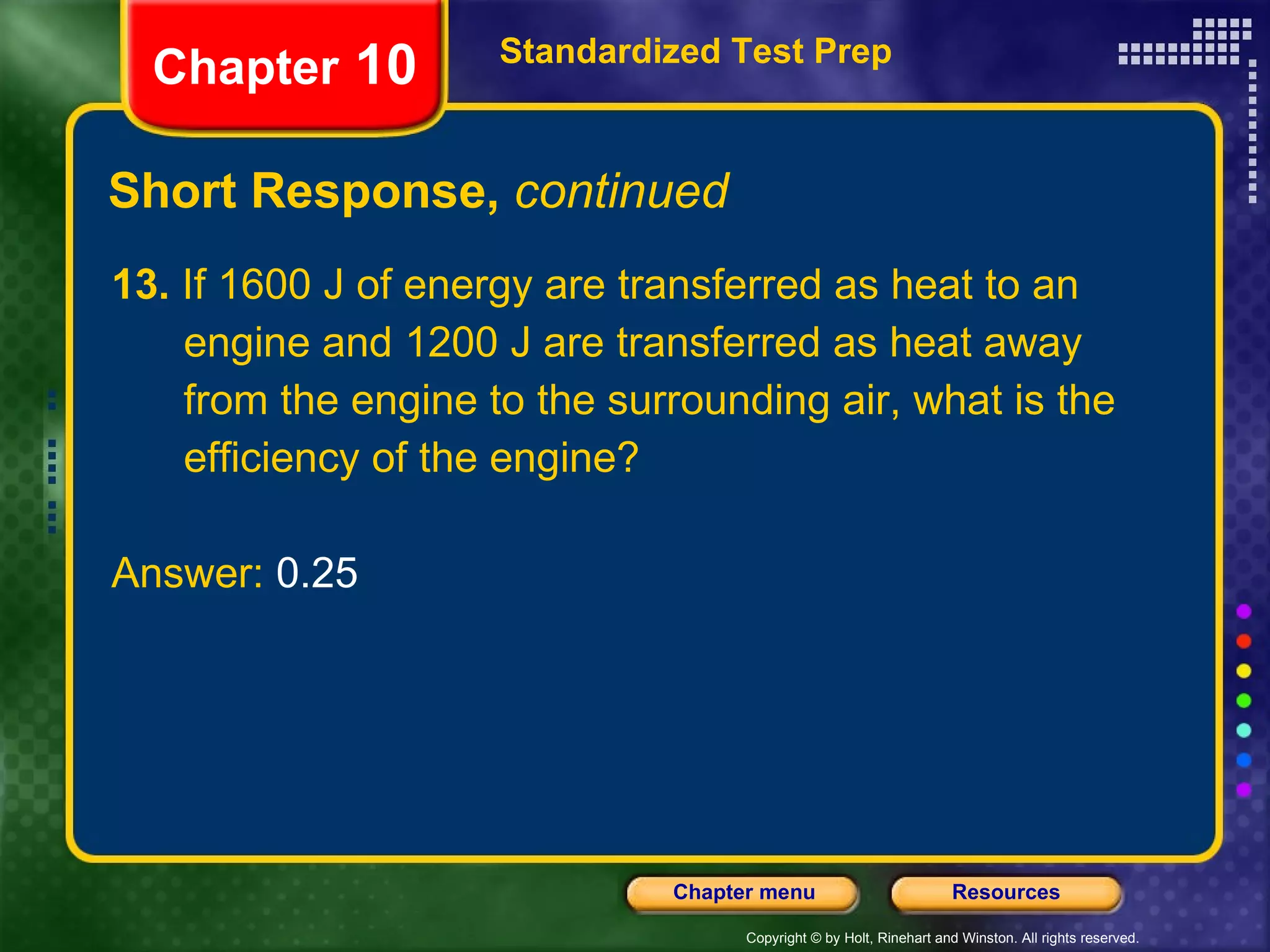 13.  If 1600 J of energy are transferred as heat to an engine and 1200 J are transferred as heat away from the engine to the surrounding air, what is the efficiency of the engine? Answer:  0.25 Short Response,  continued Standardized Test Prep Chapter  10 