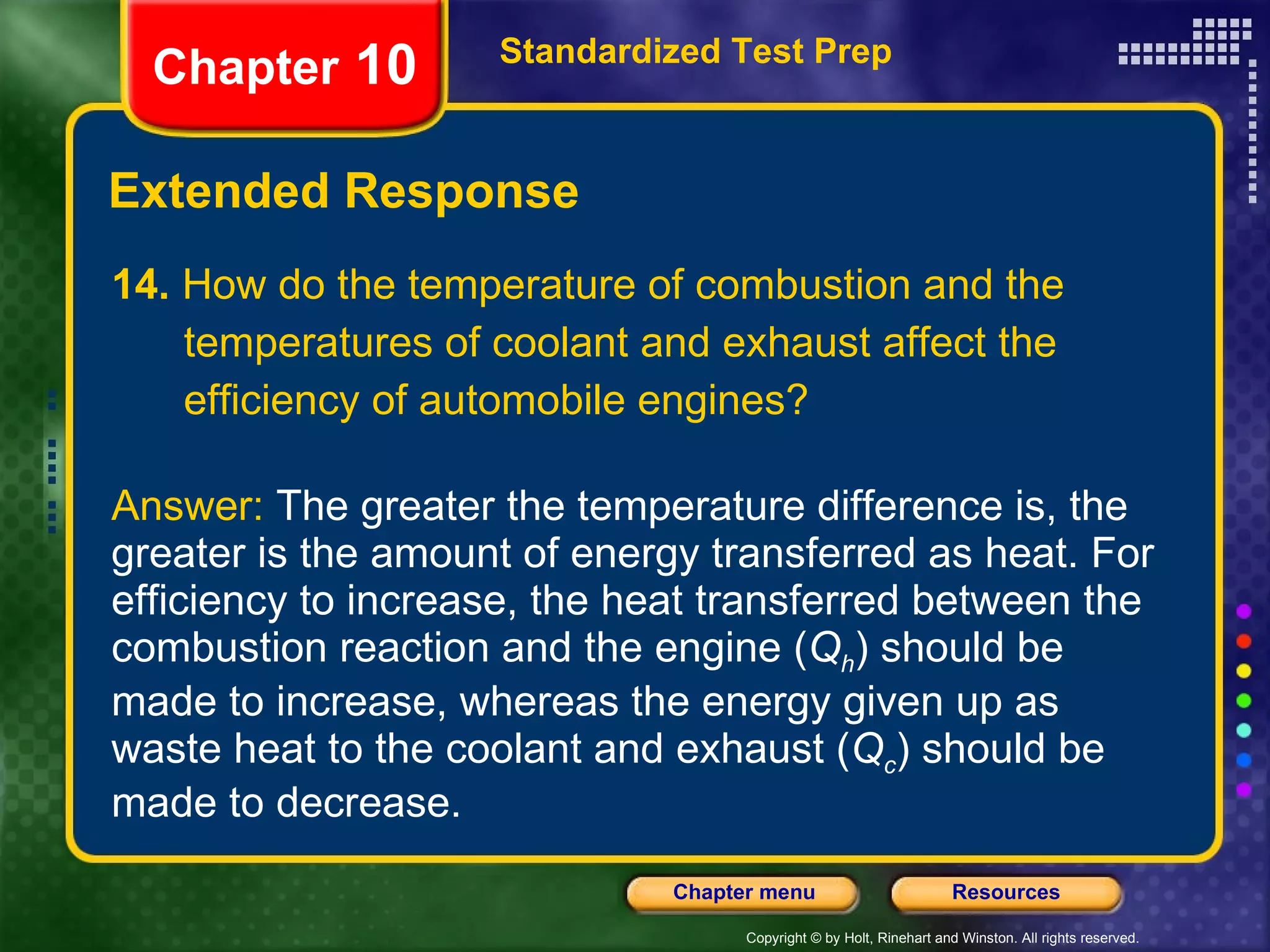 14.  How do the temperature of combustion and the temperatures of coolant and exhaust affect the efficiency of automobile engines? Answer:  The greater the temperature difference is, the greater is the amount of energy transferred as heat. For efficiency to increase, the heat transferred between the combustion reaction and the engine ( Q h ) should be made to increase, whereas the energy given up as waste heat to the coolant and exhaust ( Q c ) should be made to decrease. Extended Response Standardized Test Prep Chapter  10 