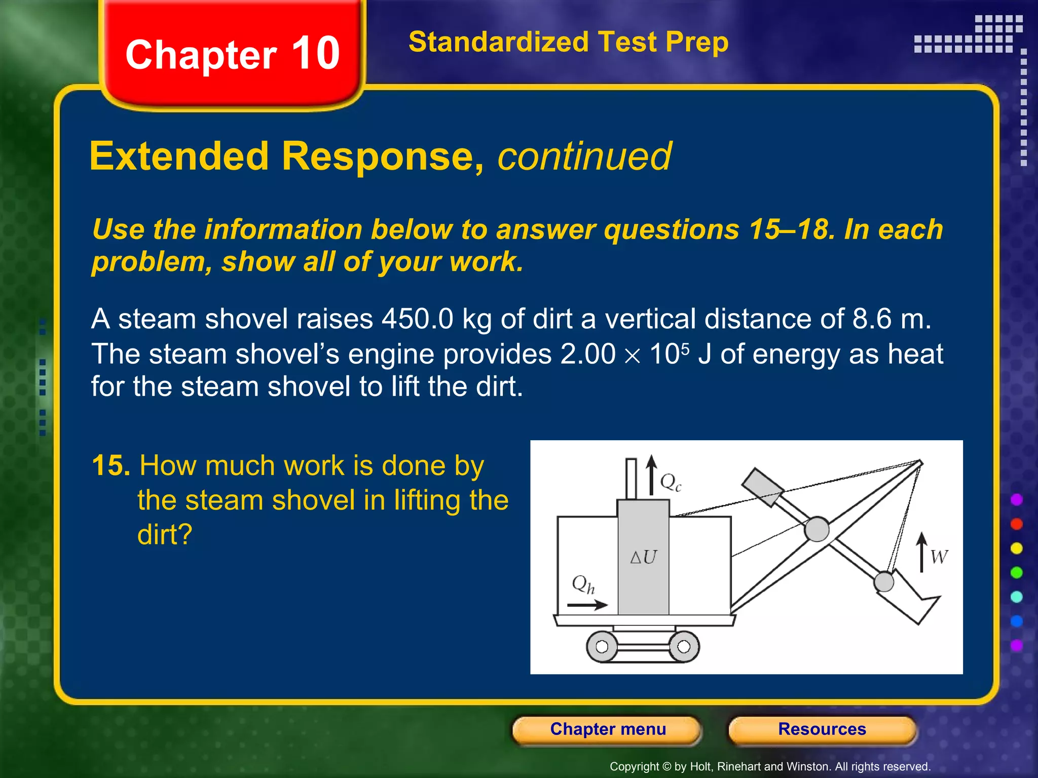 Use the information below to answer questions 15–18. In each problem, show all of your work. A steam shovel raises 450.0 kg of dirt a vertical distance of 8.6 m. The steam shovel’s engine provides 2.00    10 5  J of energy as heat for the steam shovel to lift the dirt. Extended Response,  continued Standardized Test Prep Chapter  10 15.  How much work is done by  the steam shovel in lifting the  dirt? 