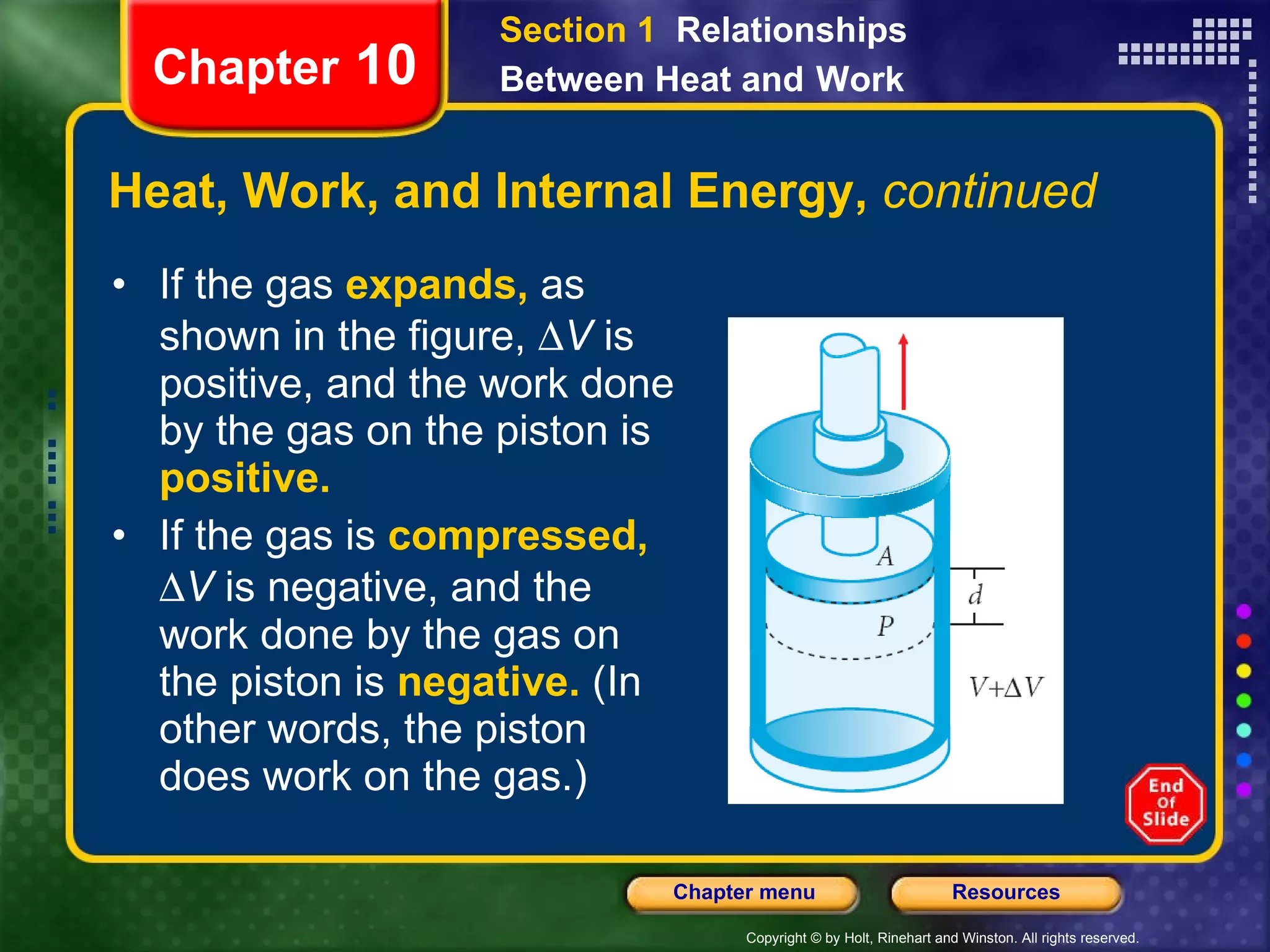Heat, Work, and Internal Energy,  continued If the gas   expands,   as shown in the figure,   V  is positive, and   the work done by the gas on the piston is  positive.  If the gas is   compressed,    V  is negative, and   the work done by the gas on the piston is  negative.   (In other words, the piston does work on the gas.)  Chapter  10 Section 1  Relationships Between Heat and   Work 