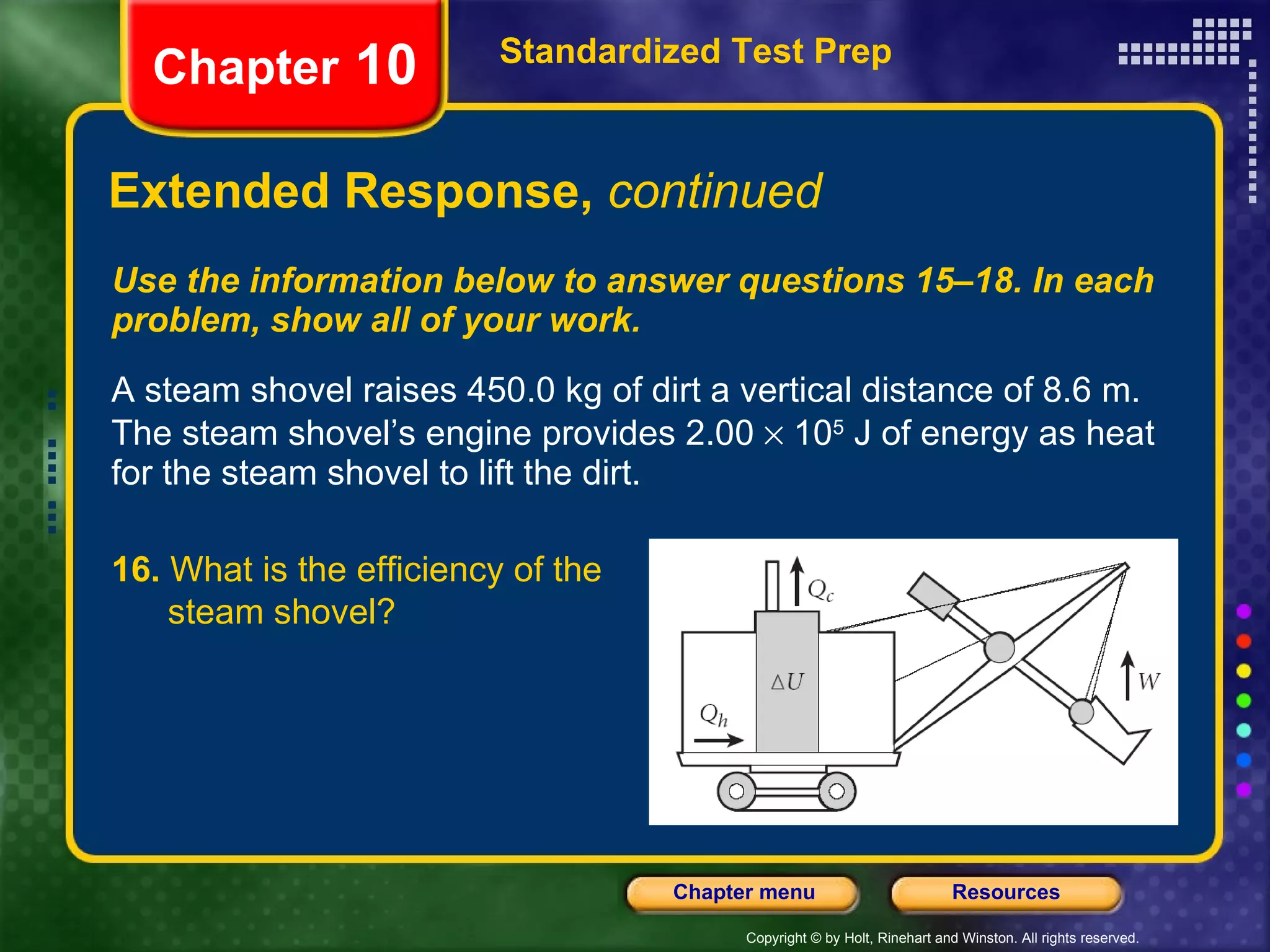 Use the information below to answer questions 15–18. In each problem, show all of your work. A steam shovel raises 450.0 kg of dirt a vertical distance of 8.6 m. The steam shovel’s engine provides 2.00    10 5  J of energy as heat for the steam shovel to lift the dirt. Extended Response,  continued Standardized Test Prep Chapter  10 16.  What is the efficiency of the  steam shovel? 