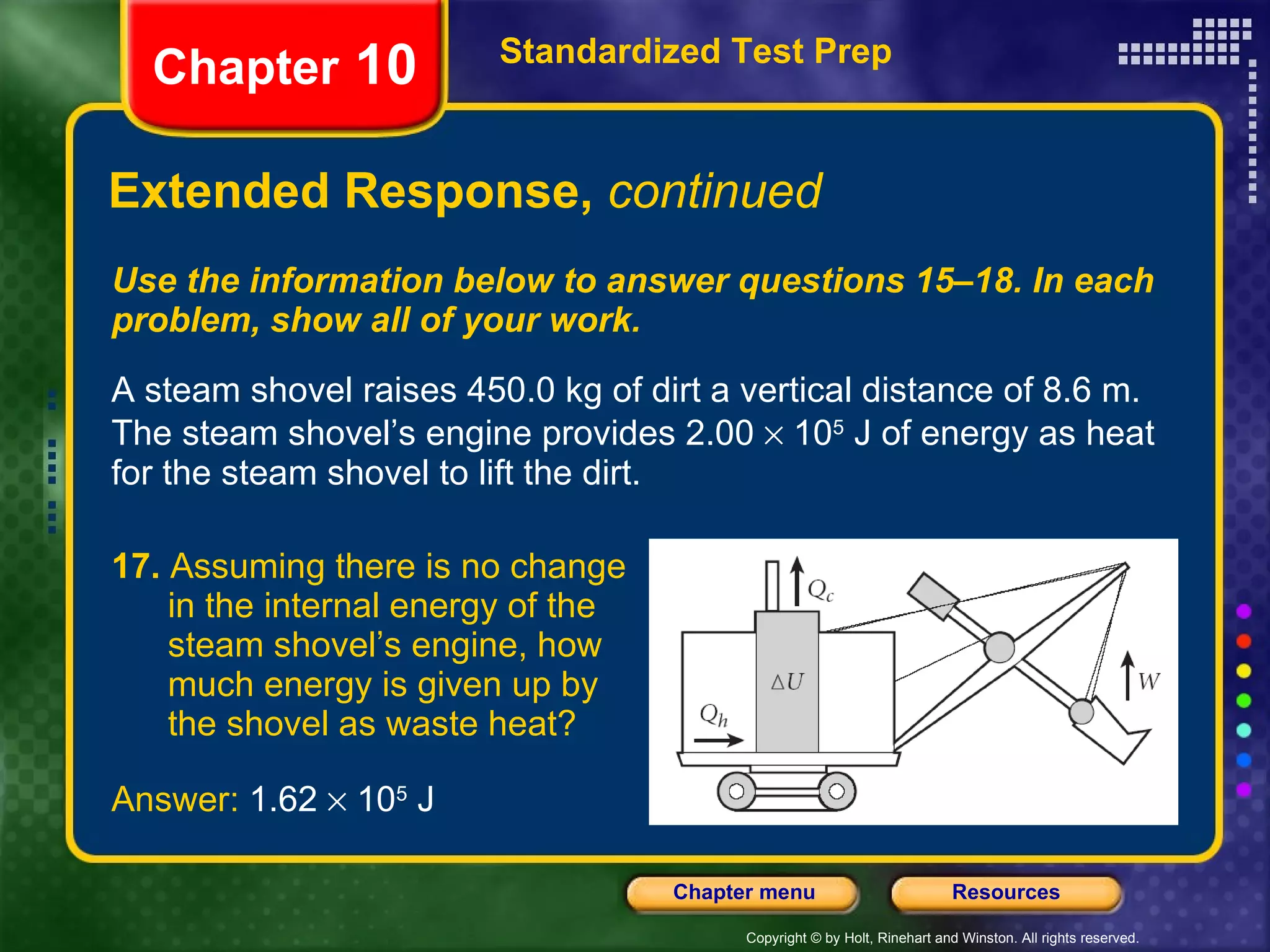Use the information below to answer questions 15–18. In each problem, show all of your work. A steam shovel raises 450.0 kg of dirt a vertical distance of 8.6 m. The steam shovel’s engine provides 2.00    10 5  J of energy as heat for the steam shovel to lift the dirt. Extended Response,  continued Standardized Test Prep Chapter  10 17.  Assuming there is no change  in the internal energy of the  steam shovel’s engine, how  much energy is given up by  the shovel as waste heat? Answer:  1.62    10 5  J 