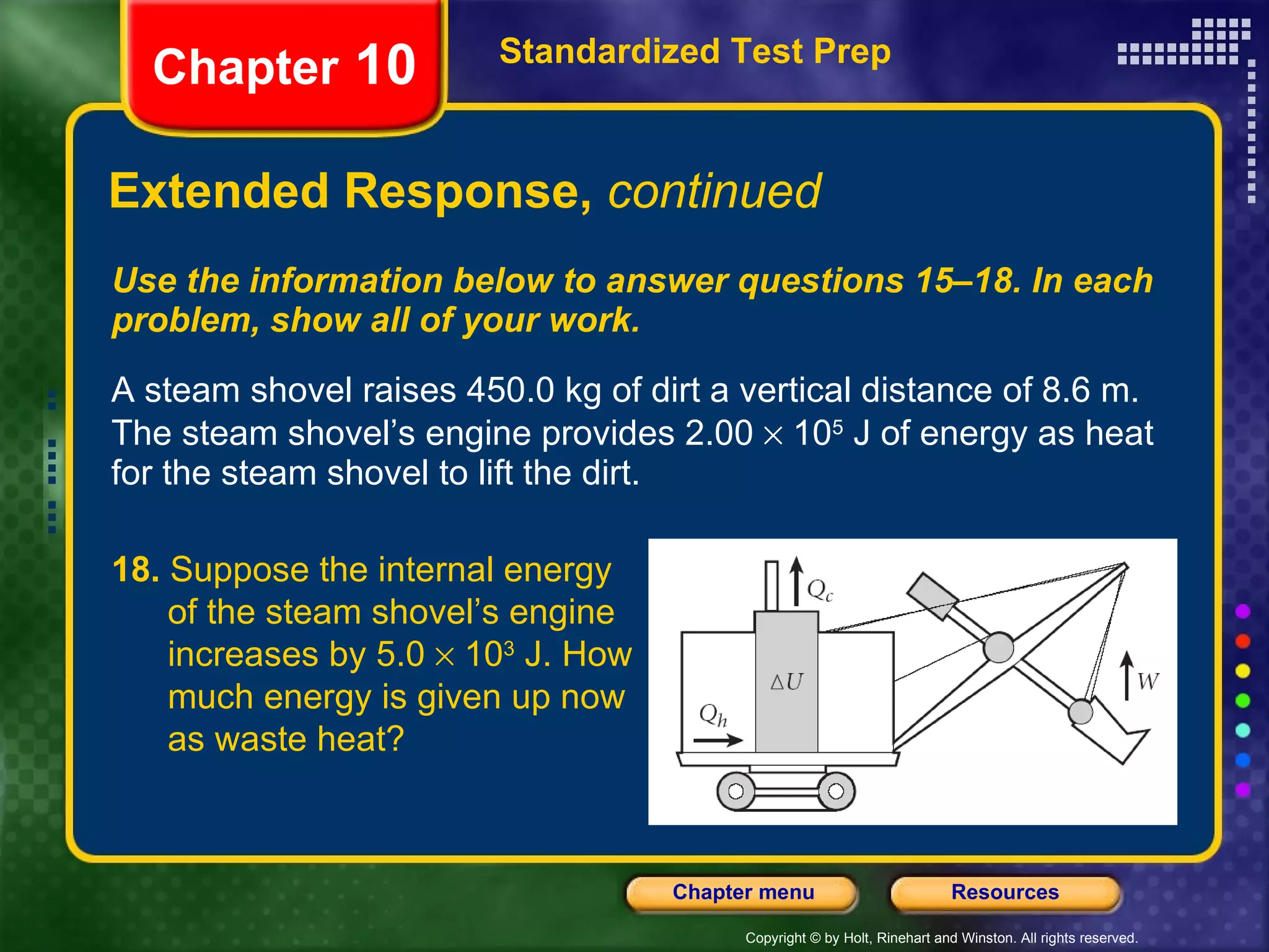 Use the information below to answer questions 15–18. In each problem, show all of your work. A steam shovel raises 450.0 kg of dirt a vertical distance of 8.6 m. The steam shovel’s engine provides 2.00    10 5  J of energy as heat for the steam shovel to lift the dirt. Extended Response,  continued Standardized Test Prep Chapter  10 18.  Suppose the internal energy  of the steam shovel’s engine  increases by 5.0    10 3  J. How  much energy is given up now  as waste heat? 