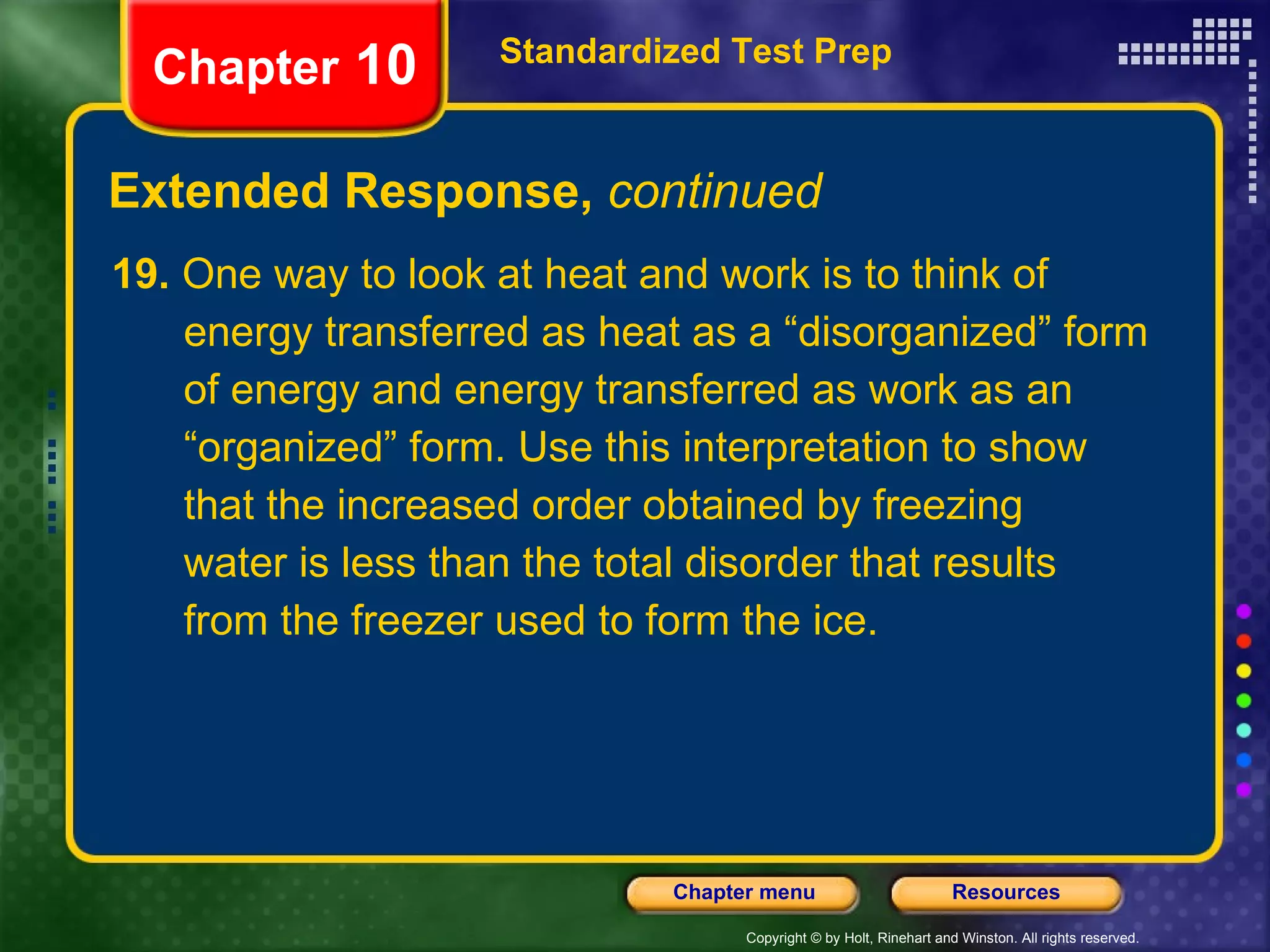 19.  One way to look at heat and work is to think of energy transferred as heat as a “disorganized” form of energy and energy transferred as work as an “organized” form. Use this interpretation to show that the increased order obtained by freezing water is less than the total disorder that results from the freezer used to form the ice. Extended Response,  continued Standardized Test Prep Chapter  10 