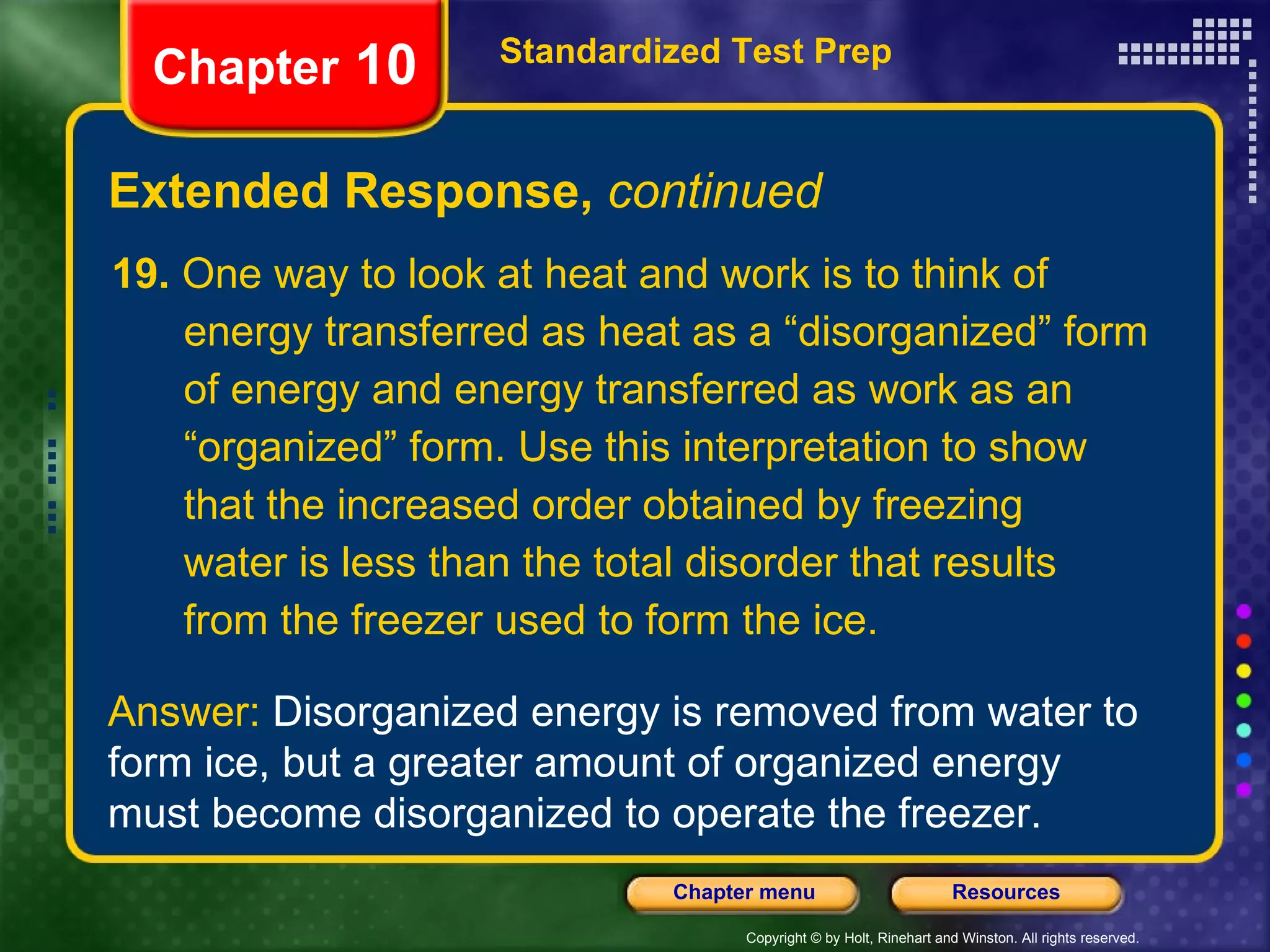 19.  One way to look at heat and work is to think of  energy transferred as heat as a “disorganized” form of energy and energy transferred as work as an “organized” form. Use this interpretation to show that the increased order obtained by freezing water is less than the total disorder that results from the freezer used to form the ice. Extended Response,  continued Standardized Test Prep Chapter  10 Answer:  Disorganized energy is removed from water to form ice, but a greater amount of organized energy must become disorganized to operate the freezer. 