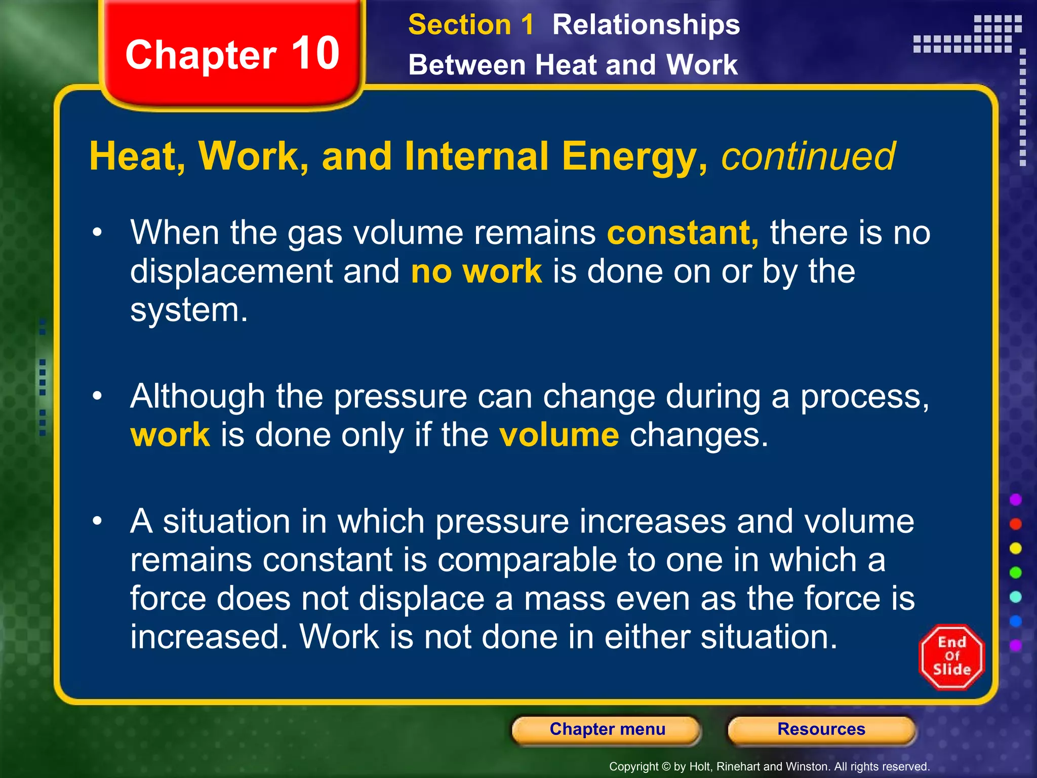 Heat, Work, and Internal Energy,  continued When the gas volume remains   constant,   there is no displacement and   no work   is done on or by the system. Although the pressure can change during a process,   work   is done only if the   volume   changes.   A situation in which pressure increases and volume remains constant is comparable to one in which a force does not displace a mass even as the force is increased. Work is not done in either situation. Chapter  10 Section 1  Relationships Between Heat and   Work 