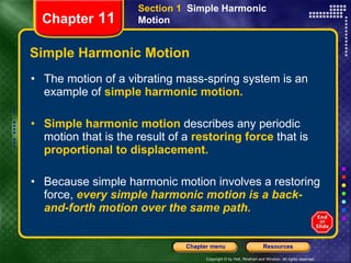 Simple Harmonic Motion The motion of a vibrating mass-spring system is an example of   simple harmonic motion. Simple harmonic motion   describes any periodic motion that is the result of a   restoring force   that is   proportional to displacement.   Because simple harmonic motion involves a restoring force,   every simple harmonic motion is a back-and-forth motion over the same path. Chapter  11 Section 1  Simple Harmonic Motion 