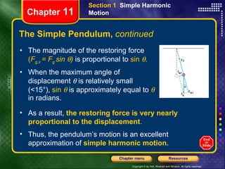 The Simple Pendulum,  continued The magnitude of the restoring force  ( F g,x  = F g  sin   )   is proportional to  sin   . When the   maximum angle of displacement    is relatively small   (<15°),  sin     is approximately equal to      in radians.   Chapter  11 Section 1  Simple Harmonic Motion As a result,   the restoring force is very nearly proportional to the displacement . Thus, the pendulum’s motion is an excellent approximation of  simple harmonic motion. 