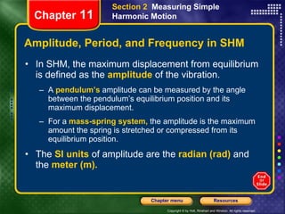 Amplitude, Period, and Frequency in SHM In SHM, the maximum displacement from equilibrium is defined as the   amplitude  of the vibration. A   pendulum’s  amplitude can be measured by the angle between the pendulum’s equilibrium position and its maximum displacement.  For a   mass-spring system,   the amplitude is the maximum amount the spring is stretched or compressed from its equilibrium position. The   SI units   of amplitude are the   radian (rad)   and the   meter (m). Chapter  11 Section 2  Measuring Simple Harmonic Motion 
