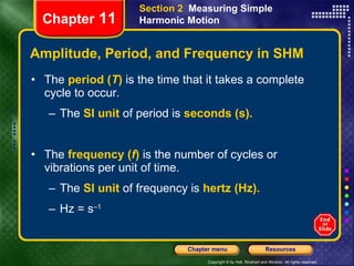Amplitude, Period, and Frequency in SHM The   period   ( T )   is the time that it takes a complete cycle to occur.  The  SI unit  of period is  seconds (s). The  frequency   ( f )   is the number of cycles or vibrations per unit of time.  The  SI unit  of frequency is  hertz (Hz). Hz = s –1   Chapter  11 Section 2  Measuring Simple Harmonic Motion 