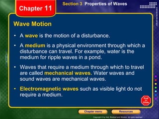 Wave Motion A   wave   is the motion of a disturbance. A   medium   is a physical environment through which a disturbance can travel. For example, water is the medium for ripple waves in a pond. Waves that require a medium through which to travel are called   mechanical waves.   Water waves and sound waves are mechanical waves. Electromagnetic waves   such as visible light do not require a medium. Chapter  11 Section 3  Properties of Waves 