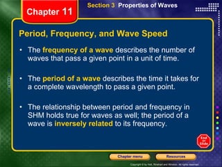 Period, Frequency, and Wave Speed The  frequency of a wave   describes the number of waves that pass a given point in a unit of time. The   period of a wave   describes the time it takes for a complete wavelength to pass a given point.  The relationship between period and frequency in SHM holds true for waves as well; the period of a wave is   inversely related   to its frequency. Chapter  11 Section 3  Properties of Waves 