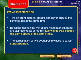 Wave Interference Two different material objects can never occupy the same space at the same time. Because mechanical waves are not matter but rather are displacements of matter,  two waves  can  occupy the same space at the same time. The combination of two overlapping waves is called   superposition. Chapter  11 Section 4  Wave Interactions 