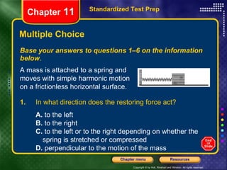 Multiple Choice Base your answers to questions 1–6 on the information below . Standardized Test Prep Chapter  11 A mass is attached to a spring and moves with simple harmonic motion on a frictionless horizontal surface. 1.  In what direction does the restoring force act? A.  to the left B.  to the right C.  to the left or to the right depending on whether the  spring is stretched or compressed D.  perpendicular to the motion of the mass 