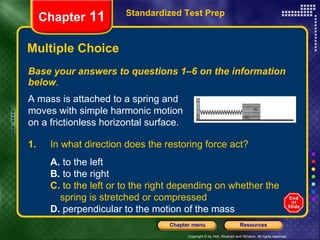 Multiple Choice Base your answers to questions 1–6 on the information below . Standardized Test Prep Chapter  11 A mass is attached to a spring and moves with simple harmonic motion on a frictionless horizontal surface. 1.  In what direction does the restoring force act? A.  to the left B.  to the right C.  to the left or to the right depending on whether the  spring is stretched or compressed D.  perpendicular to the motion of the mass 