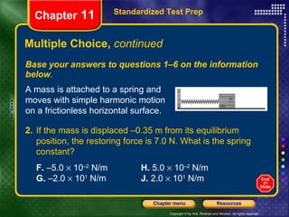 Multiple Choice,  continued Base your answers to questions 1–6 on the information below . Standardized Test Prep Chapter  11 A mass is attached to a spring and moves with simple harmonic motion on a frictionless horizontal surface. 2. If the mass is displaced –0.35 m from its equilibrium position, the restoring force is 7.0 N. What is the spring constant?   F.  –5.0    10 –2  N/m H.  5.0    10 –2  N/m G.  –2.0    10 1  N/m J.  2.0    10 1  N/m 