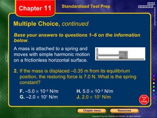 Multiple Choice,  continued Base your answers to questions 1–6 on the information below . Standardized Test Prep Chapter  11 A mass is attached to a spring and moves with simple harmonic motion on a frictionless horizontal surface. 2. If the mass is displaced –0.35 m from its equilibrium position, the restoring force is 7.0 N. What is the spring constant?   F.  –5.0    10 –2  N/m H.  5.0    10 –2  N/m G.  –2.0    10 1  N/m J.  2.0    10 1  N/m 