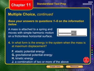 Multiple Choice,  continued Base your answers to questions 1–6 on the information below . Standardized Test Prep Chapter  11 A mass is attached to a spring and moves with simple harmonic motion on a frictionless horizontal surface. 4. In what form is the energy in the system when the mass is at maximum displacement?   F.  elastic potential energy G.  gravitational potential energy H.  kinetic energy J.  a combination of two or more of the above 