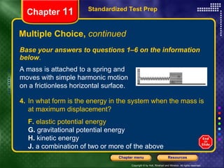 Multiple Choice,  continued Base your answers to questions 1–6 on the information below . Standardized Test Prep Chapter  11 A mass is attached to a spring and moves with simple harmonic motion on a frictionless horizontal surface. 4. In what form is the energy in the system when the mass is at maximum displacement?   F.  elastic potential energy G.  gravitational potential energy H.  kinetic energy J.  a combination of two or more of the above 