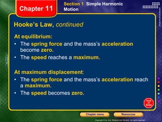 Hooke’s Law,  continued At equilibrium: The  spring force  and the mass’s  acceleration  become  zero. The  speed   reaches a   maximum. At maximum displacement : The  spring force   and the mass’s   acceleration   reach a   maximum. The  speed   becomes   zero. Chapter  11 Section 1  Simple Harmonic Motion 