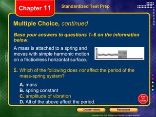 Multiple Choice,  continued Base your answers to questions 1–6 on the information below . Standardized Test Prep Chapter  11 A mass is attached to a spring and moves with simple harmonic motion on a frictionless horizontal surface. 5. Which of the following does  not  affect the period of the mass-spring system?   A.  mass  B.  spring constant  C.  amplitude of vibration D.  All of the above affect the period. 