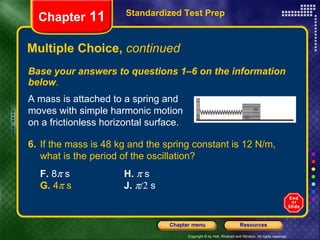 Multiple Choice,  continued Base your answers to questions 1–6 on the information below . Standardized Test Prep Chapter  11 A mass is attached to a spring and moves with simple harmonic motion on a frictionless horizontal surface. 6. If the mass is 48 kg and the spring constant is 12 N/m, what is the period of the oscillation?   F.  8   s H.    s  G.  4   s  J.      s  
