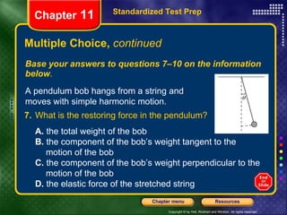 Multiple Choice,  continued Base your answers to questions 7–10 on the information below . Standardized Test Prep Chapter  11 A pendulum bob hangs from a string and moves with simple harmonic motion. 7. What is the restoring force in the pendulum?   A.  the total weight of the bob  B.  the component of the bob’s weight tangent to the  motion of the bob C.  the component of the bob’s weight perpendicular to the  motion of the bob D.  the elastic force of the stretched string 