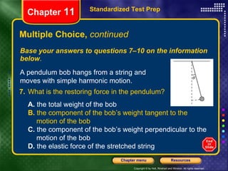 Multiple Choice,  continued Base your answers to questions 7–10 on the information below . Standardized Test Prep Chapter  11 A pendulum bob hangs from a string and moves with simple harmonic motion. 7. What is the restoring force in the pendulum?   A.  the total weight of the bob  B.  the component of the bob’s weight tangent to the  motion of the bob C.  the component of the bob’s weight perpendicular to the  motion of the bob D.  the elastic force of the stretched string 