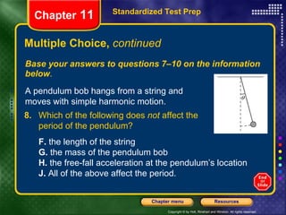 Multiple Choice,  continued Base your answers to questions 7–10 on the information below . Standardized Test Prep Chapter  11 A pendulum bob hangs from a string and moves with simple harmonic motion. 8. Which of the following does  not  affect the  period of the pendulum? F.  the length of the string  G.  the mass of the pendulum bob H.  the free-fall acceleration at the pendulum’s location J.  All of the above affect the period. 