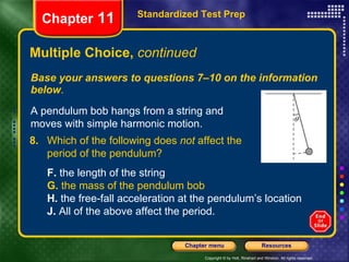 Multiple Choice,  continued Base your answers to questions 7–10 on the information below . Standardized Test Prep Chapter  11 A pendulum bob hangs from a string and moves with simple harmonic motion. 8. Which of the following does  not  affect the  period of the pendulum? F.  the length of the string  G.  the mass of the pendulum bob H.  the free-fall acceleration at the pendulum’s location J.  All of the above affect the period. 