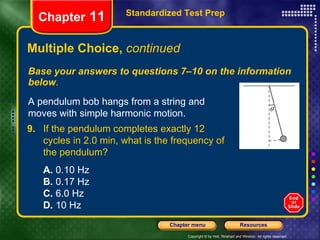 Multiple Choice,  continued Base your answers to questions 7–10 on the information below . Standardized Test Prep Chapter  11 A pendulum bob hangs from a string and moves with simple harmonic motion. 9. If the pendulum completes exactly 12 cycles in 2.0 min, what is the frequency of the pendulum?   A.  0.10 Hz  B.  0.17 Hz  C.  6.0 Hz  D.  10 Hz   