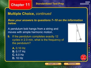 Multiple Choice,  continued Base your answers to questions 7–10 on the information below . Standardized Test Prep Chapter  11 A pendulum bob hangs from a string and moves with simple harmonic motion. 9. If the pendulum completes exactly 12 cycles in 2.0 min, what is the frequency of the pendulum?   A.  0.10 Hz  B.  0.17 Hz  C.  6.0 Hz  D.  10 Hz   