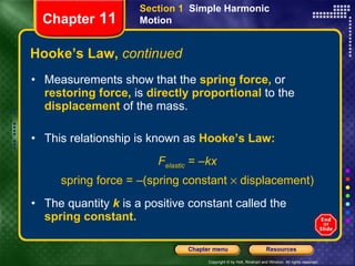 Hooke’s Law,  continued Measurements show that the   spring   force,  or  restoring force,   is   directly proportional   to the   displacement   of the mass.   This relationship is known as   Hooke’s Law: F elastic  = – kx spring force = –(spring constant    displacement) The quantity   k   is a positive constant called the   spring constant.   Chapter  11 Section 1  Simple Harmonic Motion 
