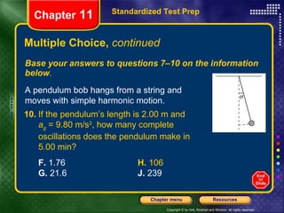 Multiple Choice,  continued Base your answers to questions 7–10 on the information below . Standardized Test Prep Chapter  11 A pendulum bob hangs from a string and moves with simple harmonic motion. 10. If the pendulum’s length is 2.00 m and  a g  = 9.80 m/s 2 , how many complete  oscillations does the pendulum make in  5.00 min? F.  1.76  H.  106 G.  21.6 J.  239 