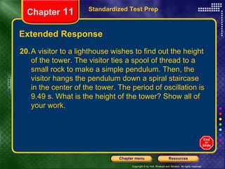 Extended Response Standardized Test Prep Chapter  11 20. A visitor to a lighthouse wishes to find out the height of the tower. The visitor ties a spool of thread to a small rock to make a simple pendulum. Then, the visitor hangs the pendulum down a spiral staircase in the center of the tower. The period of oscillation is 9.49 s. What is the height of the tower? Show all of your work. 