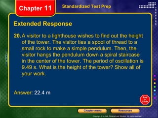Extended Response Standardized Test Prep Chapter  11 20. A visitor to a lighthouse wishes to find out the height of the tower. The visitor ties a spool of thread to a small rock to make a simple pendulum. Then, the visitor hangs the pendulum down a spiral staircase in the center of the tower. The period of oscillation is 9.49 s. What is the height of the tower? Show all of your work. Answer:  22.4 m 