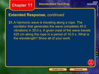 Extended Response,  continued Standardized Test Prep Chapter  11 21. A harmonic wave is traveling along a rope. The oscillator that generates the wave completes 40.0 vibrations in 30.0 s. A given crest of the wave travels 425 cm along the rope in a period of 10.0 s. What is the wavelength? Show all of your work.  