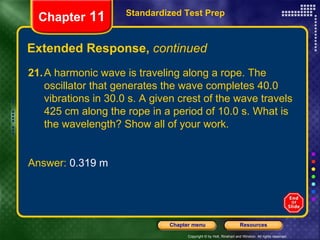 Extended Response,  continued Standardized Test Prep Chapter  11 21. A harmonic wave is traveling along a rope. The oscillator that generates the wave completes 40.0 vibrations in 30.0 s. A given crest of the wave travels 425 cm along the rope in a period of 10.0 s. What is the wavelength? Show all of your work.  Answer:  0.319 m 