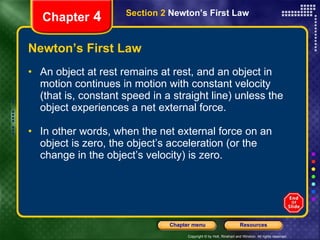 Newton’s First Law An   object at rest remains at rest, and an object in motion continues in motion with constant velocity (that is, constant speed in a straight line) unless the object experiences a net external force. In other words, when the net external force on an object is zero, the object’s acceleration (or the change in the object’s velocity) is zero. Chapter  4 Section 2  Newton’s First Law 