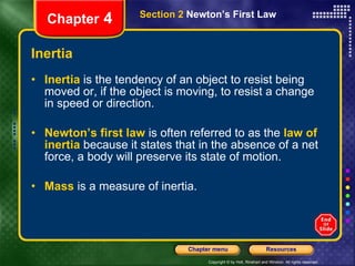 Inertia Inertia   is the tendency of an object to resist being moved or, if the object is moving, to resist a change in speed or direction. Newton’s first law   is often referred to as the   law of inertia   because it states that in the absence of a net force, a body will preserve its state of motion.  Mass   is a measure of inertia. Chapter  4 Section 2  Newton’s First Law 