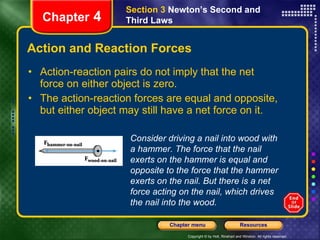 Action and Reaction Forces Action-reaction pairs do not imply that the net force on either object is zero.  The action-reaction forces are equal and opposite, but either object may still have a net force on it. Chapter  4 Section 3  Newton’s Second and Third Laws Consider driving a nail into wood with a hammer. The force that the nail exerts on the hammer is equal and opposite to the force that the hammer exerts on the nail. But there is a net force acting on the nail, which drives the nail into the wood. 