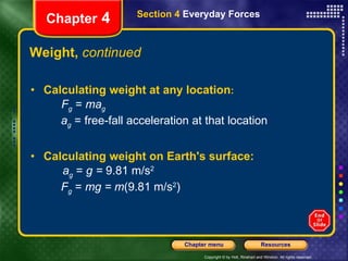 Weight,  continued Calculating weight at any location : F g  =  ma g   a g  = free-fall acceleration at that location Calculating weight on Earth's surface: a g  =  g =  9.81 m/s 2 F g  =  mg = m (9.81 m/s 2 ) Chapter  4 Section 4  Everyday Forces 