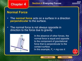 Normal Force The   normal force   acts on a surface in a direction   perpendicular  to the surface. The normal force is not always opposite in direction to the force due to gravity. Chapter  4 Section 4  Everyday Forces In the absence of other forces, the normal force is equal and opposite to the component of gravitational force that is perpendicular to the contact surface.  In this example,  F n  =  mg  cos   . 