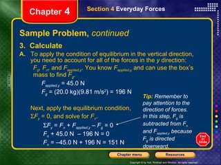Sample Problem,  continued 3.  Calculate A.   To apply the condition of equilibrium in the vertical direction, you need to account for all of the forces in the  y  direction:  F g , F n ,  and  F applied,y .  You know  F applied,y   and can use the box’s mass to find  F g . F applied,y   = 45.0 N F g   = (20.0 kg)(9.81 m/s 2 ) = 196 N Next, apply the equilibrium condition,   F y   = 0, and solve for  F n .    F y   =  F n  +  F applied,y   –  F g  = 0   F n  + 45.0 N  – 196 N = 0   F n  = –45.0 N + 196 N = 151 N Chapter  4 Section 4  Everyday Forces Tip:  Remember to pay attention to the direction of forces. In this step, F g  is subtracted from F n  and F applied,y  because F g  is directed  downward. 