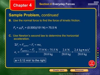 Sample Problem,  continued B.   Use the normal force to find the force of kinetic friction. F k  =   k F n  = (0.500)(151 N) = 75.5 N C.   Use Newton’s second law to determine the horizontal acceleration. Chapter  4 Section 4  Everyday Forces a  = 0.12 m/s 2  to the right 