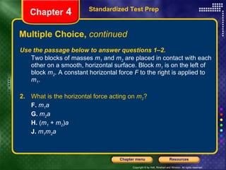 Multiple Choice,  continued Use the passage below to answer questions 1–2. Two blocks of masses  m 1  and  m 2  are placed in contact with each other on a smooth, horizontal surface. Block  m 1  is on the left of block  m 2 . A constant horizontal force  F  to the right is applied to  m 1 . 2.   What is the horizontal force acting on  m 2 ? F.   m 1 a G.   m 2 a H.  ( m 1  +  m 2 ) a J.   m 1 m 2 a Standardized Test Prep Chapter  4 