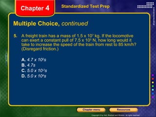 Multiple Choice,  continued 5.   A freight train has a mass of 1.5 x 10 7  kg. If the locomotive can exert a constant pull of 7.5 x 10 5  N, how long would it take to increase the speed of the train from rest to 85 km/h? (Disregard friction.) A.  4.7 x 10 2 s B.   4.7s C.   5.0 x 10 -2 s D.   5.0 x 10 4 s Standardized Test Prep Chapter  4 