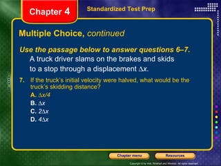 Multiple Choice,  continued Use the passage below to answer questions 6–7. A truck driver slams on the brakes and skids  to a stop through a displacement   x . Standardized Test Prep Chapter  4 7.   If the truck’s initial velocity were halved, what would be the truck’s skidding distance? A.    x/4 B.    x C.   2  x D.   4  x 